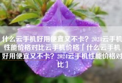 什么云手机好用便宜又不卡？2024云手机性能价格对比云手机价格「什么云手机好用便宜又不卡？2024云手机性能价格对比」