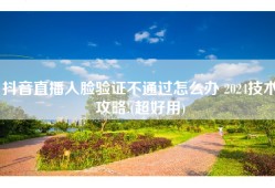 抖音直播人脸验证不通过怎么办 2024技术攻略!(超好用)