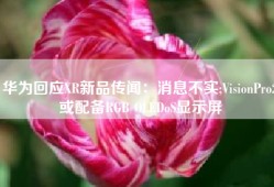 华为回应XR新品传闻：消息不实;VisionPro2或配备RGB OLEDoS显示屏