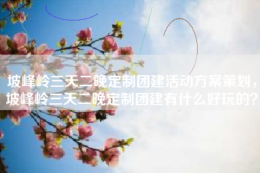 坡峰岭三天二晚定制团建活动方案策划，坡峰岭三天二晚定制团建有什么好玩的？