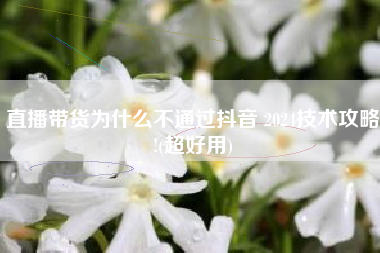 直播带货为什么不通过抖音 2024技术攻略!(超好用)