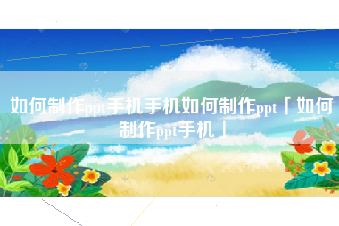 如何制作ppt手机手机如何制作ppt「如何制作ppt手机」
